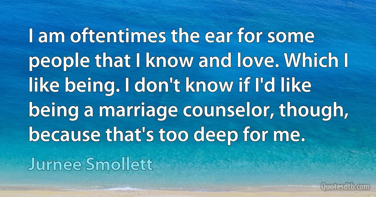 I am oftentimes the ear for some people that I know and love. Which I like being. I don't know if I'd like being a marriage counselor, though, because that's too deep for me. (Jurnee Smollett)