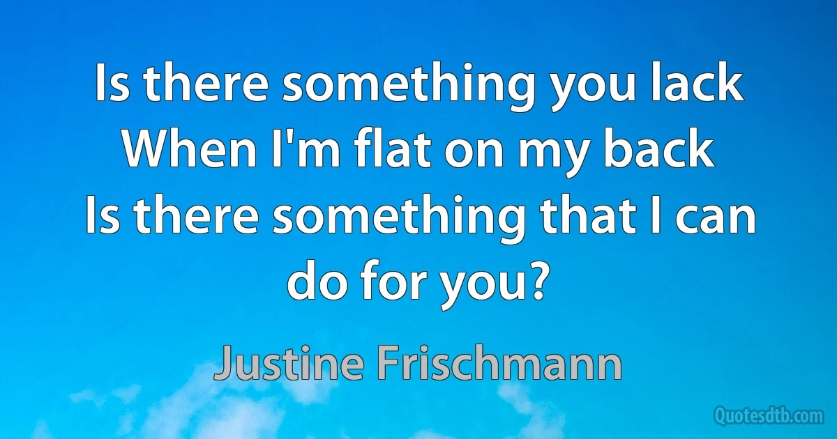 Is there something you lack
When I'm flat on my back
Is there something that I can do for you? (Justine Frischmann)