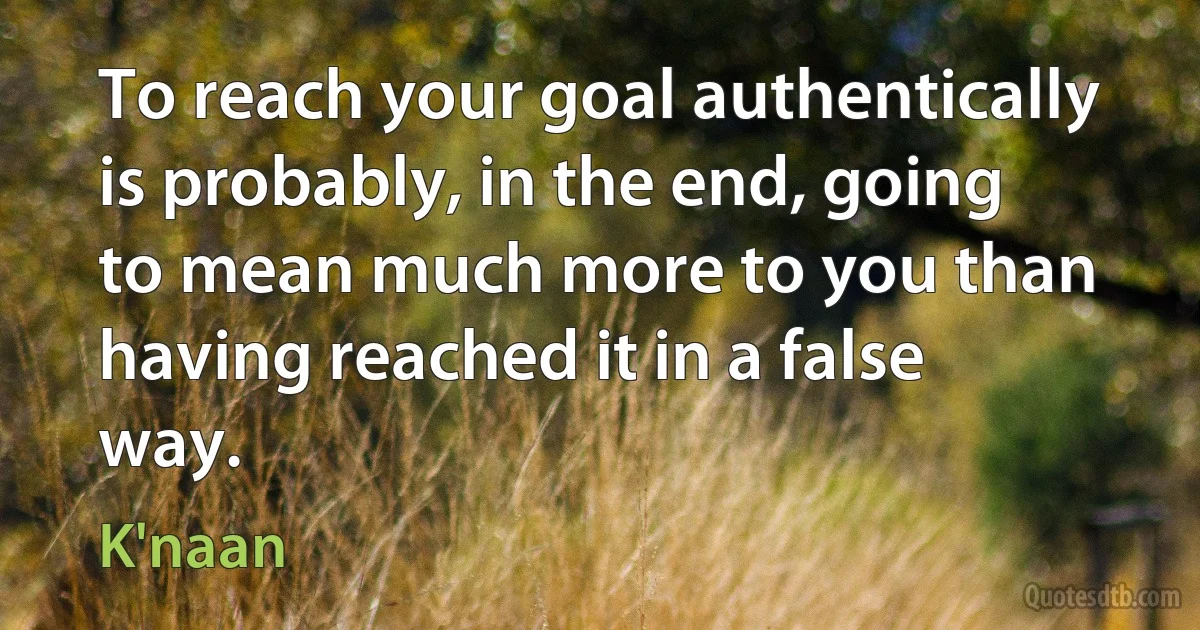 To reach your goal authentically is probably, in the end, going to mean much more to you than having reached it in a false way. (K'naan)