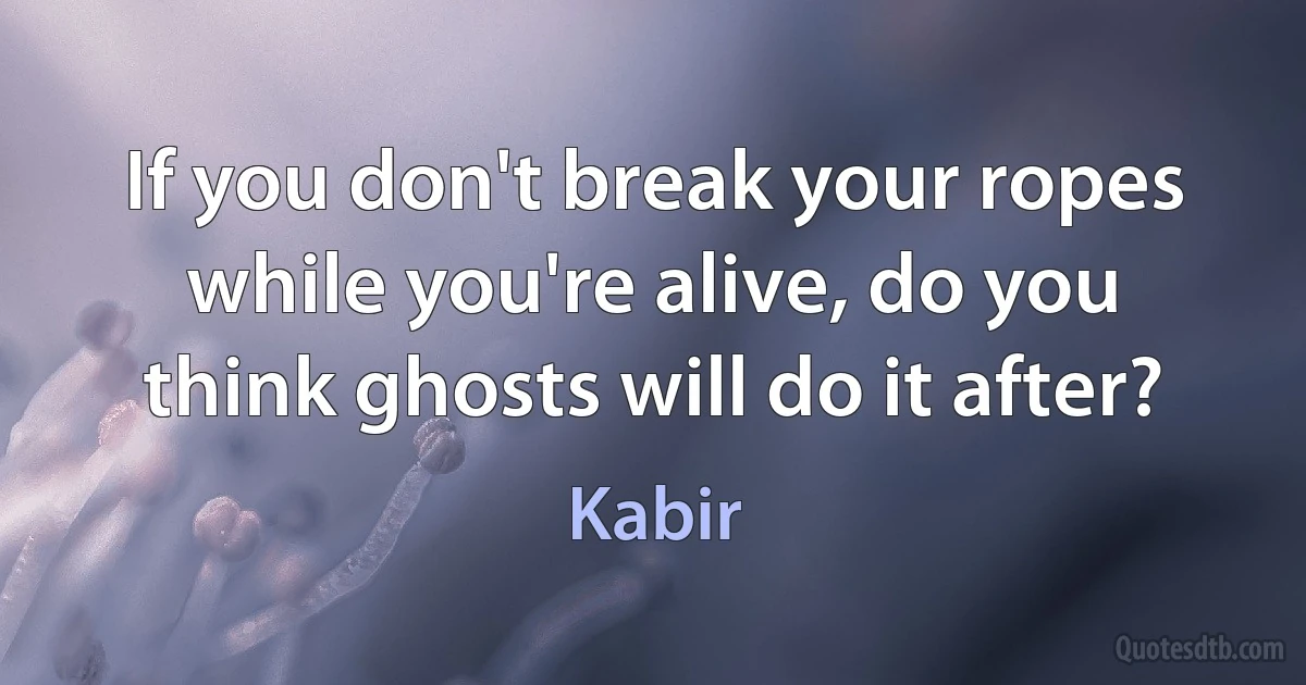 If you don't break your ropes while you're alive, do you think ghosts will do it after? (Kabir)