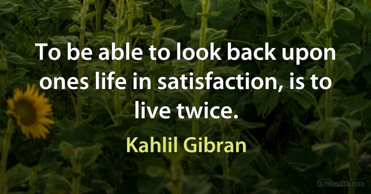 To be able to look back upon ones life in satisfaction, is to live twice. (Kahlil Gibran)