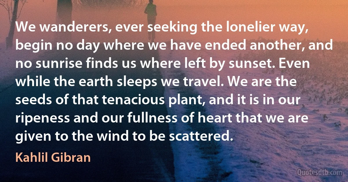 We wanderers, ever seeking the lonelier way, begin no day where we have ended another, and no sunrise finds us where left by sunset. Even while the earth sleeps we travel. We are the seeds of that tenacious plant, and it is in our ripeness and our fullness of heart that we are given to the wind to be scattered. (Kahlil Gibran)