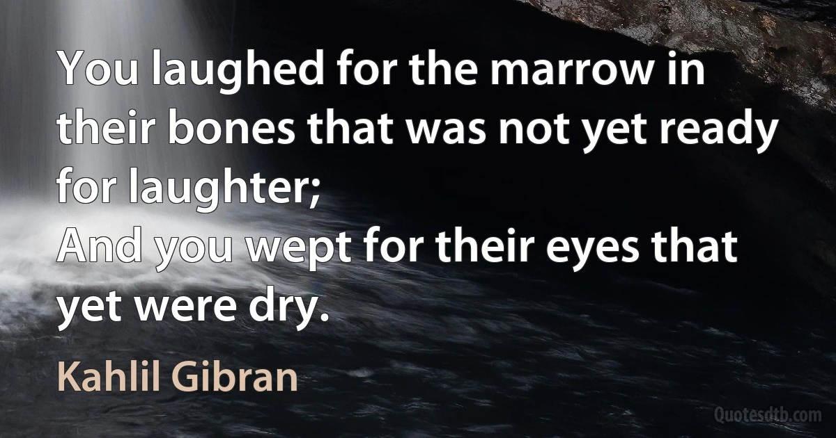 You laughed for the marrow in their bones that was not yet ready for laughter;
And you wept for their eyes that yet were dry. (Kahlil Gibran)