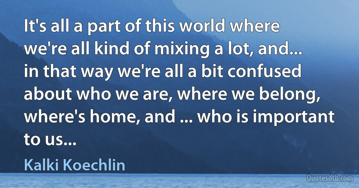 It's all a part of this world where we're all kind of mixing a lot, and... in that way we're all a bit confused about who we are, where we belong, where's home, and ... who is important to us... (Kalki Koechlin)