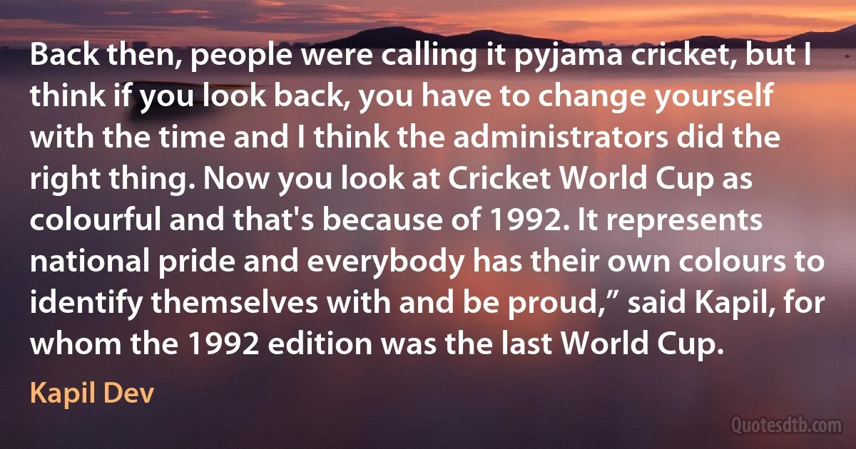 Back then, people were calling it pyjama cricket, but I think if you look back, you have to change yourself with the time and I think the administrators did the right thing. Now you look at Cricket World Cup as colourful and that's because of 1992. It represents national pride and everybody has their own colours to identify themselves with and be proud,” said Kapil, for whom the 1992 edition was the last World Cup. (Kapil Dev)