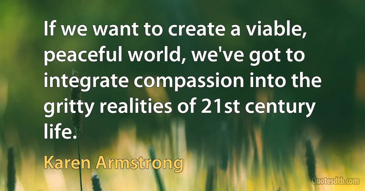 If we want to create a viable, peaceful world, we've got to integrate compassion into the gritty realities of 21st century life. (Karen Armstrong)