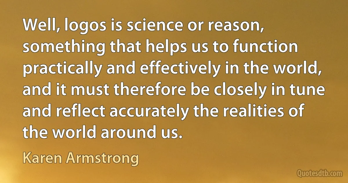 Well, logos is science or reason, something that helps us to function practically and effectively in the world, and it must therefore be closely in tune and reflect accurately the realities of the world around us. (Karen Armstrong)