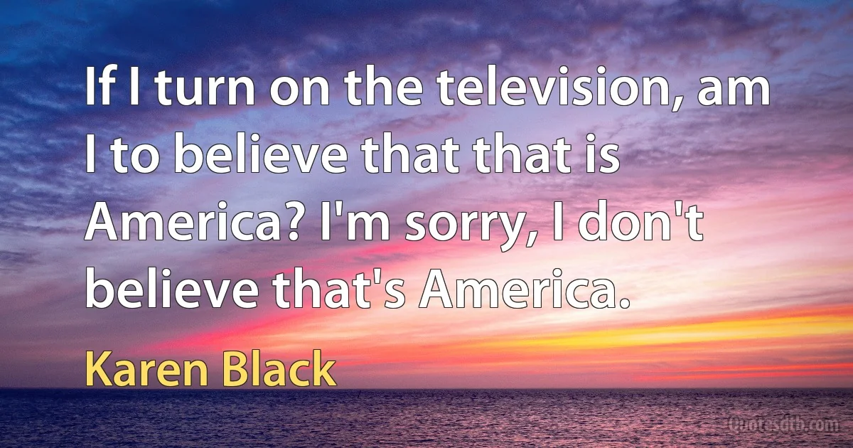 If I turn on the television, am I to believe that that is America? I'm sorry, I don't believe that's America. (Karen Black)