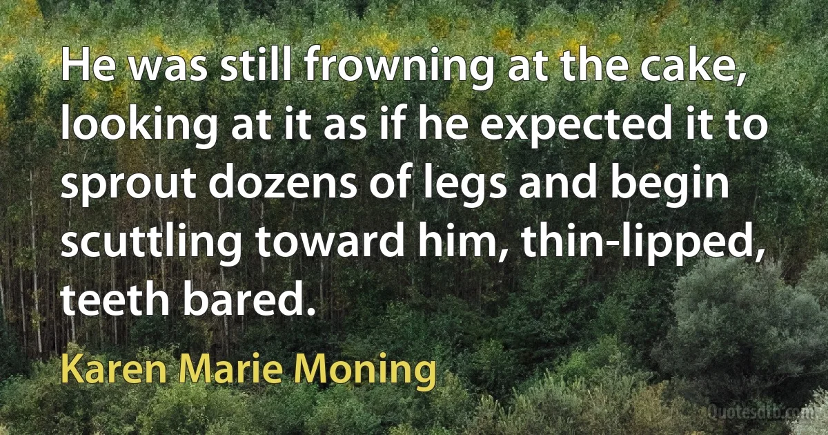 He was still frowning at the cake, looking at it as if he expected it to sprout dozens of legs and begin scuttling toward him, thin-lipped, teeth bared. (Karen Marie Moning)