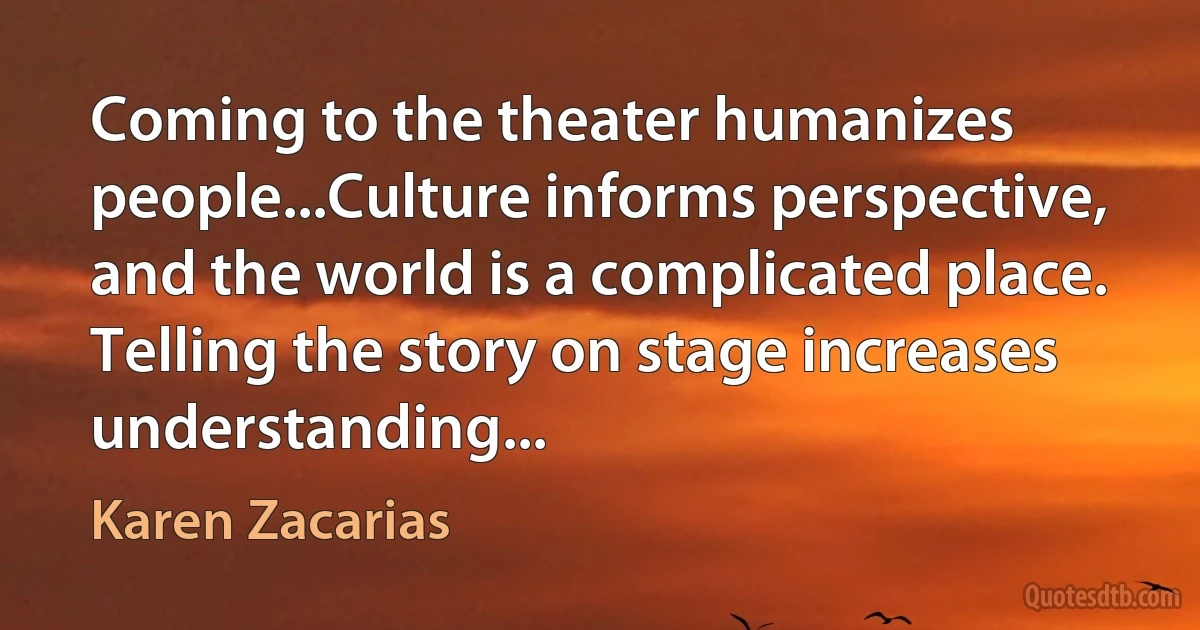 Coming to the theater humanizes people...Culture informs perspective, and the world is a complicated place. Telling the story on stage increases understanding... (Karen Zacarias)