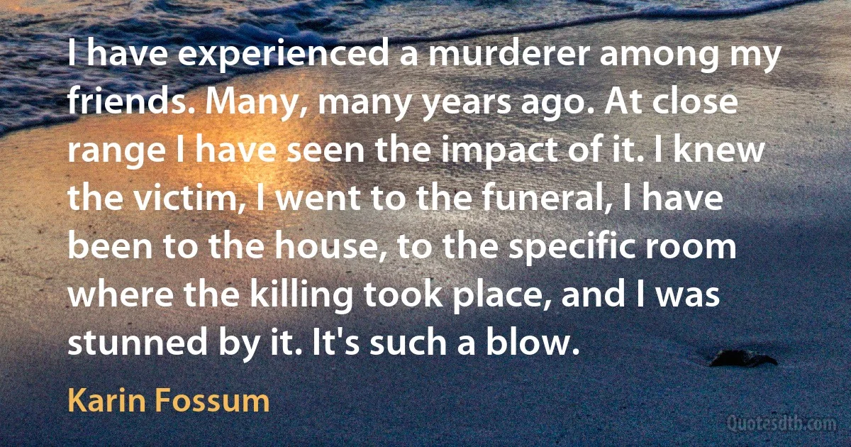 I have experienced a murderer among my friends. Many, many years ago. At close range I have seen the impact of it. I knew the victim, I went to the funeral, I have been to the house, to the specific room where the killing took place, and I was stunned by it. It's such a blow. (Karin Fossum)