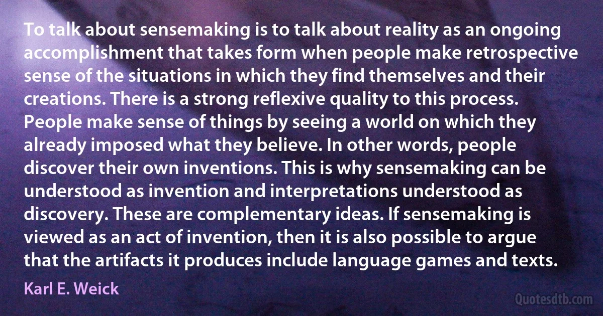 To talk about sensemaking is to talk about reality as an ongoing accomplishment that takes form when people make retrospective sense of the situations in which they find themselves and their creations. There is a strong reflexive quality to this process. People make sense of things by seeing a world on which they already imposed what they believe. In other words, people discover their own inventions. This is why sensemaking can be understood as invention and interpretations understood as discovery. These are complementary ideas. If sensemaking is viewed as an act of invention, then it is also possible to argue that the artifacts it produces include language games and texts. (Karl E. Weick)