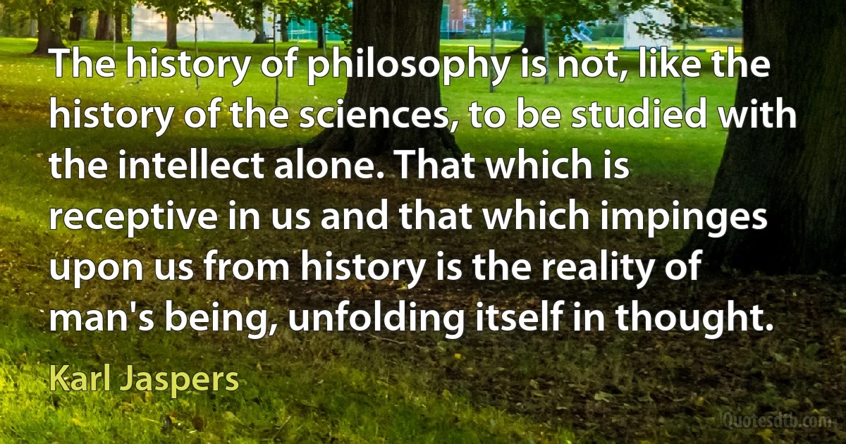 The history of philosophy is not, like the history of the sciences, to be studied with the intellect alone. That which is receptive in us and that which impinges upon us from history is the reality of man's being, unfolding itself in thought. (Karl Jaspers)