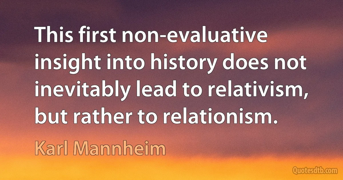 This first non-evaluative insight into history does not inevitably lead to relativism, but rather to relationism. (Karl Mannheim)