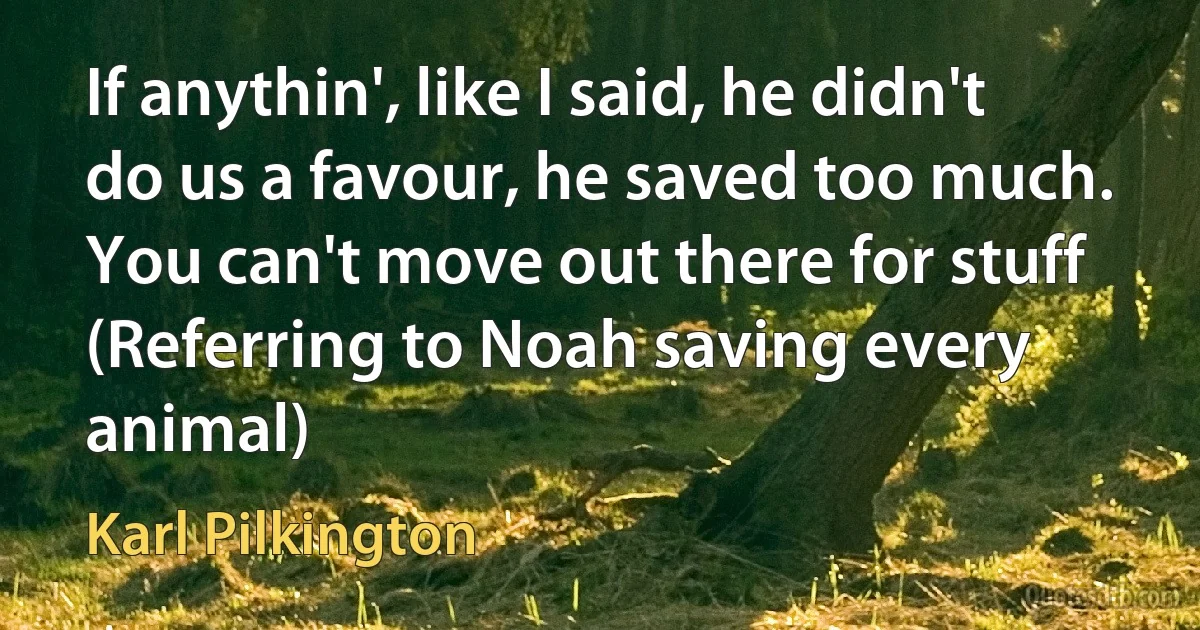 If anythin', like I said, he didn't do us a favour, he saved too much. You can't move out there for stuff (Referring to Noah saving every animal) (Karl Pilkington)