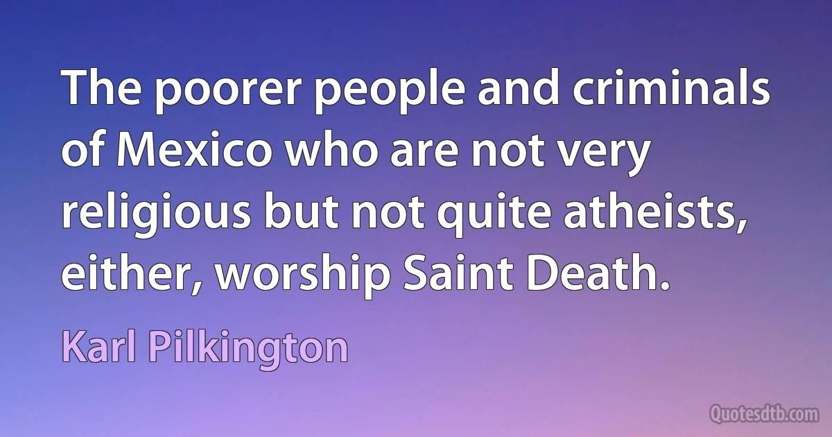 The poorer people and criminals of Mexico who are not very religious but not quite atheists, either, worship Saint Death. (Karl Pilkington)