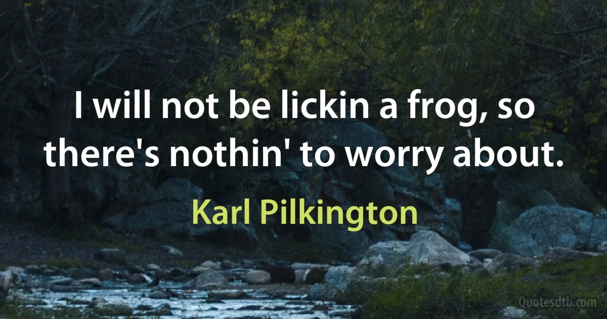 I will not be lickin a frog, so there's nothin' to worry about. (Karl Pilkington)