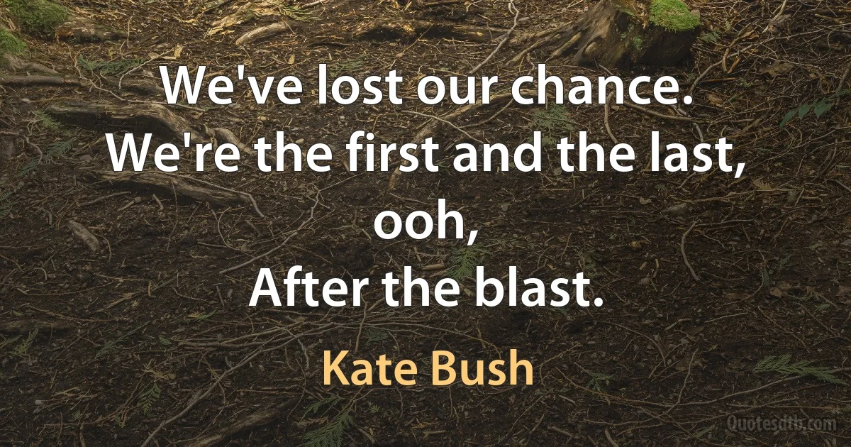 We've lost our chance.
We're the first and the last, ooh,
After the blast. (Kate Bush)