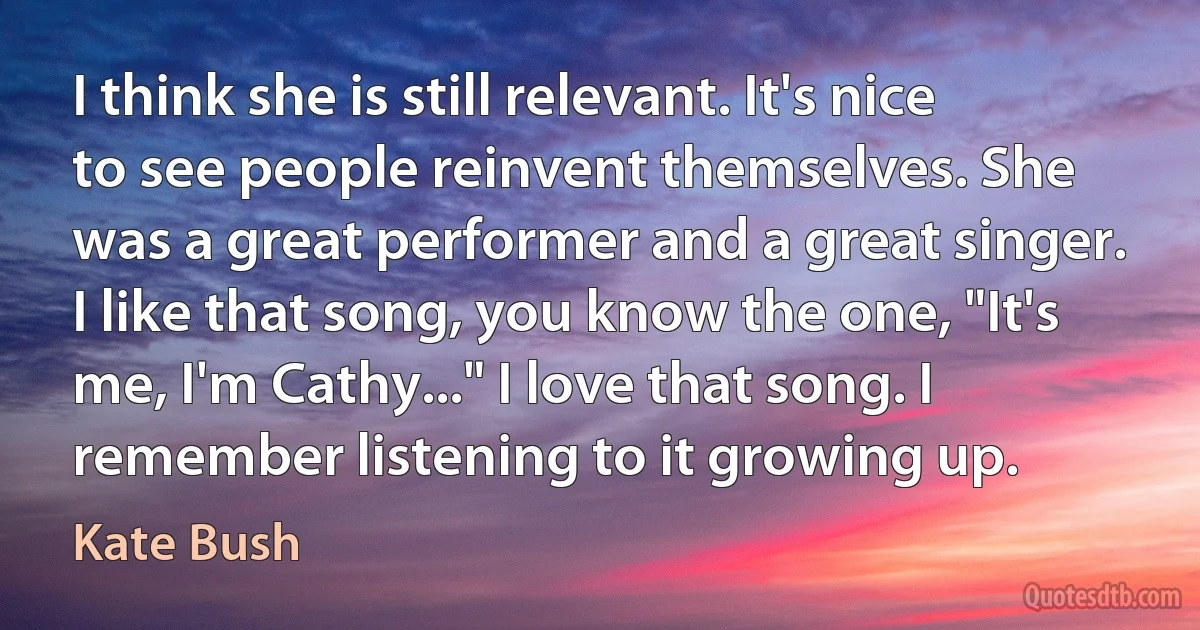 I think she is still relevant. It's nice to see people reinvent themselves. She was a great performer and a great singer. I like that song, you know the one, "It's me, I'm Cathy..." I love that song. I remember listening to it growing up. (Kate Bush)