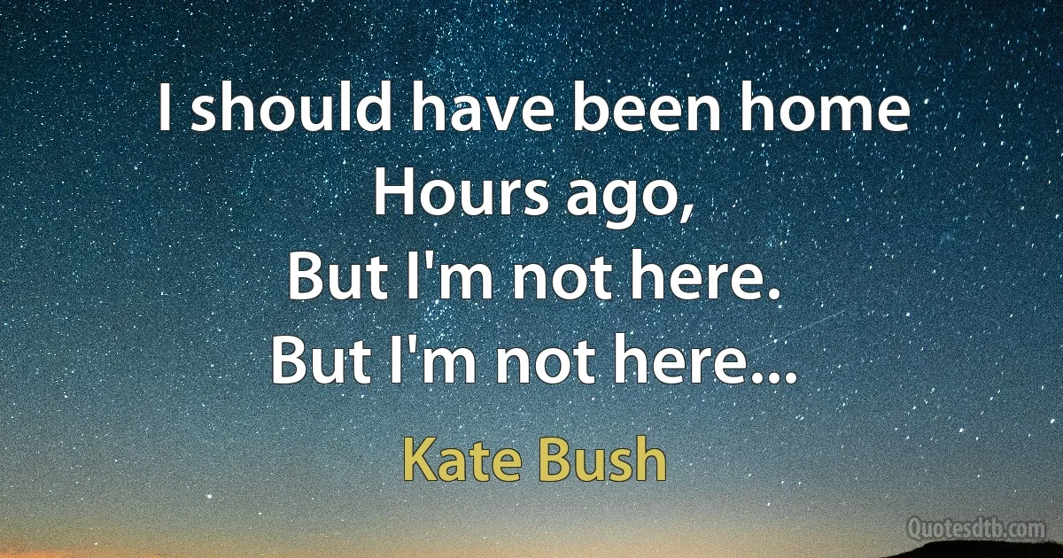 I should have been home
Hours ago,
But I'm not here.
But I'm not here... (Kate Bush)