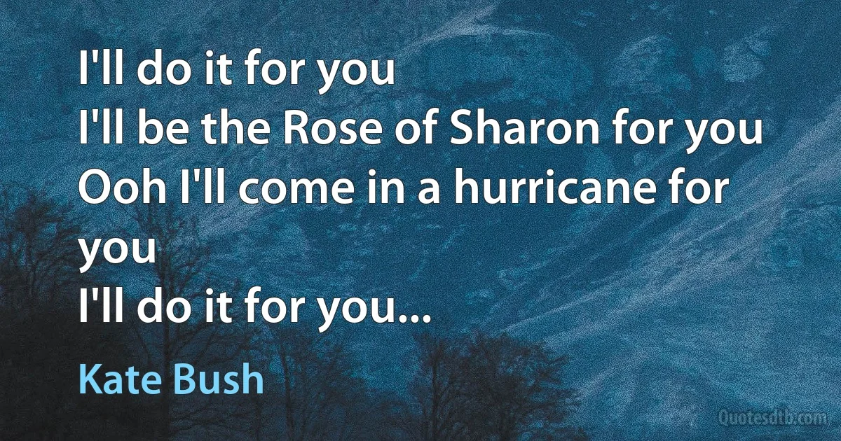 I'll do it for you
I'll be the Rose of Sharon for you
Ooh I'll come in a hurricane for you
I'll do it for you... (Kate Bush)