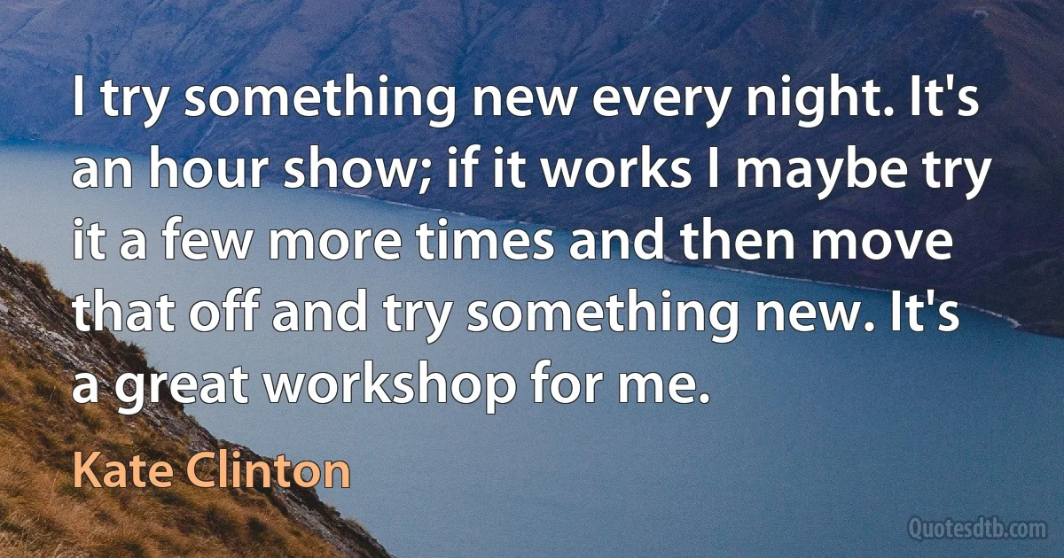 I try something new every night. It's an hour show; if it works I maybe try it a few more times and then move that off and try something new. It's a great workshop for me. (Kate Clinton)