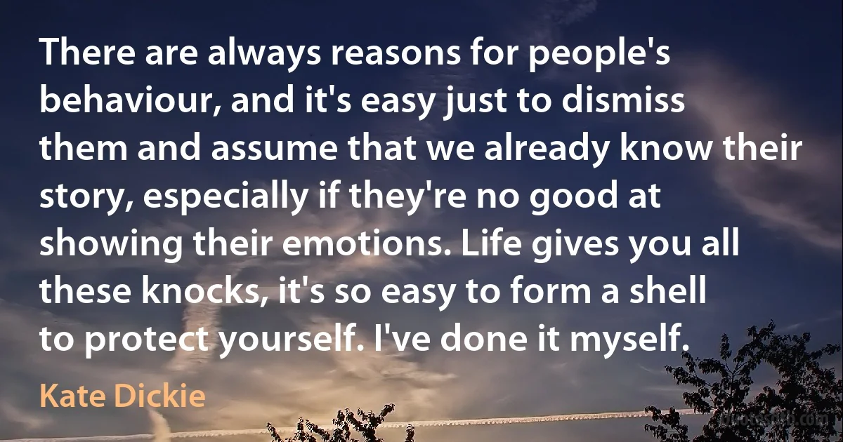 There are always reasons for people's behaviour, and it's easy just to dismiss them and assume that we already know their story, especially if they're no good at showing their emotions. Life gives you all these knocks, it's so easy to form a shell to protect yourself. I've done it myself. (Kate Dickie)