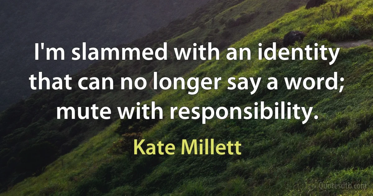 I'm slammed with an identity that can no longer say a word; mute with responsibility. (Kate Millett)