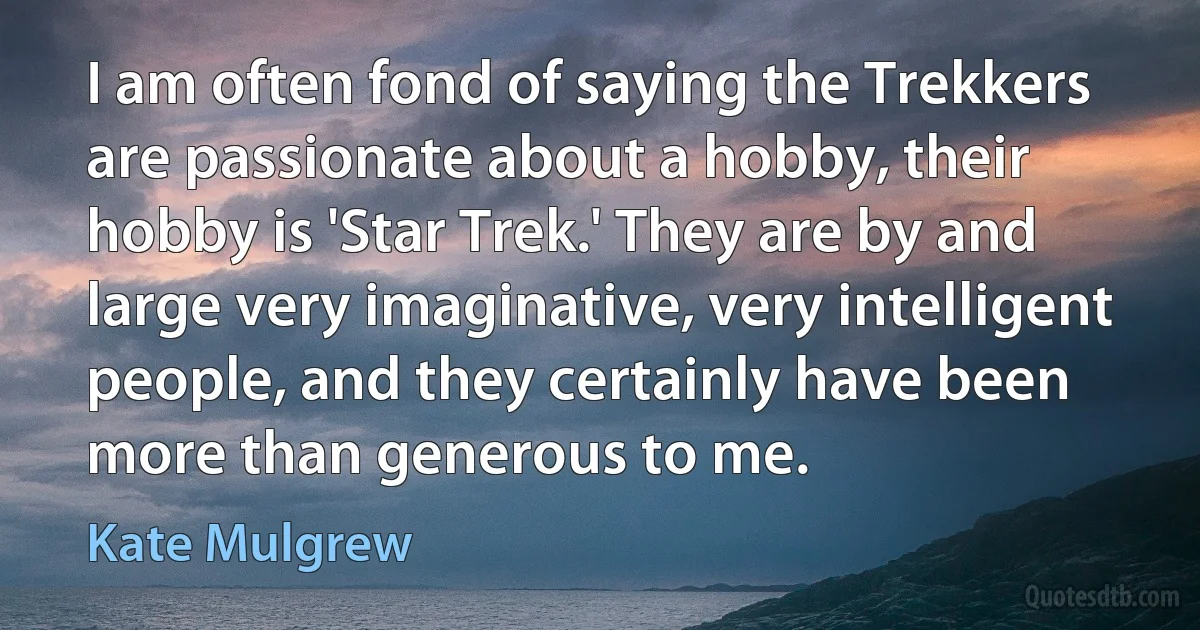 I am often fond of saying the Trekkers are passionate about a hobby, their hobby is 'Star Trek.' They are by and large very imaginative, very intelligent people, and they certainly have been more than generous to me. (Kate Mulgrew)