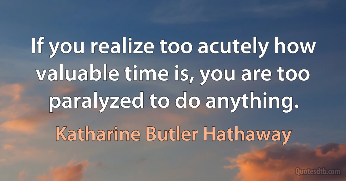 If you realize too acutely how valuable time is, you are too paralyzed to do anything. (Katharine Butler Hathaway)