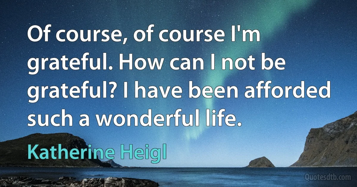 Of course, of course I'm grateful. How can I not be grateful? I have been afforded such a wonderful life. (Katherine Heigl)