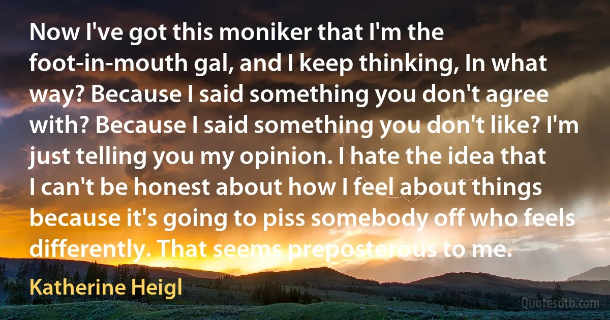 Now I've got this moniker that I'm the foot-in-mouth gal, and I keep thinking, In what way? Because I said something you don't agree with? Because I said something you don't like? I'm just telling you my opinion. I hate the idea that I can't be honest about how I feel about things because it's going to piss somebody off who feels differently. That seems preposterous to me. (Katherine Heigl)