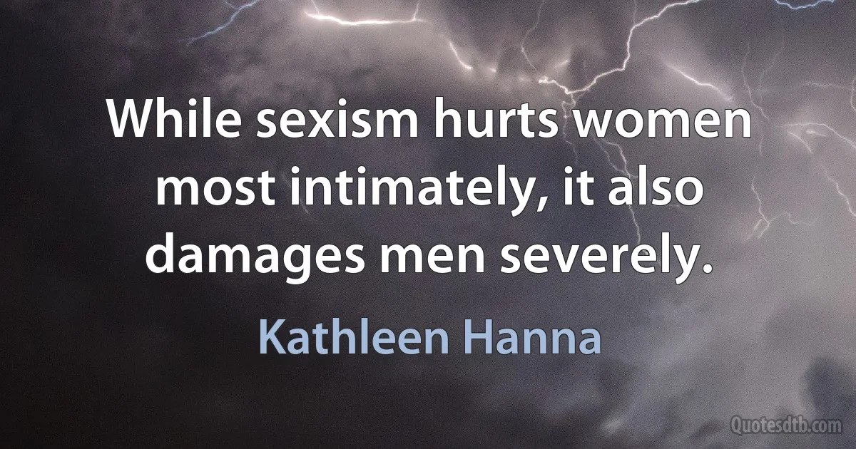 While sexism hurts women most intimately, it also damages men severely. (Kathleen Hanna)