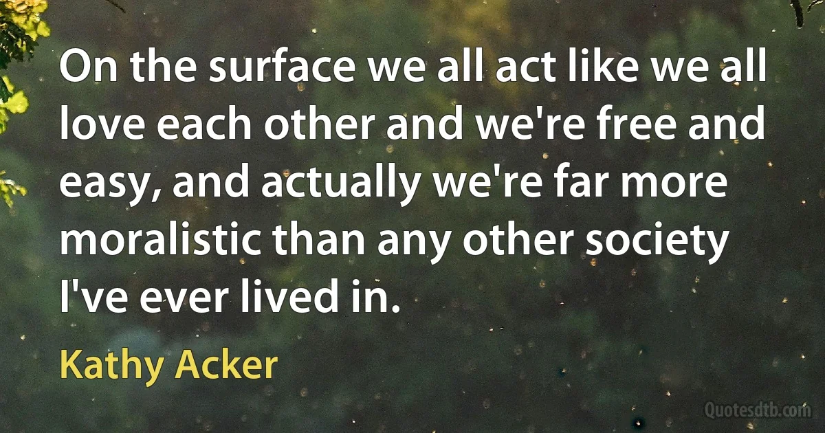 On the surface we all act like we all love each other and we're free and easy, and actually we're far more moralistic than any other society I've ever lived in. (Kathy Acker)