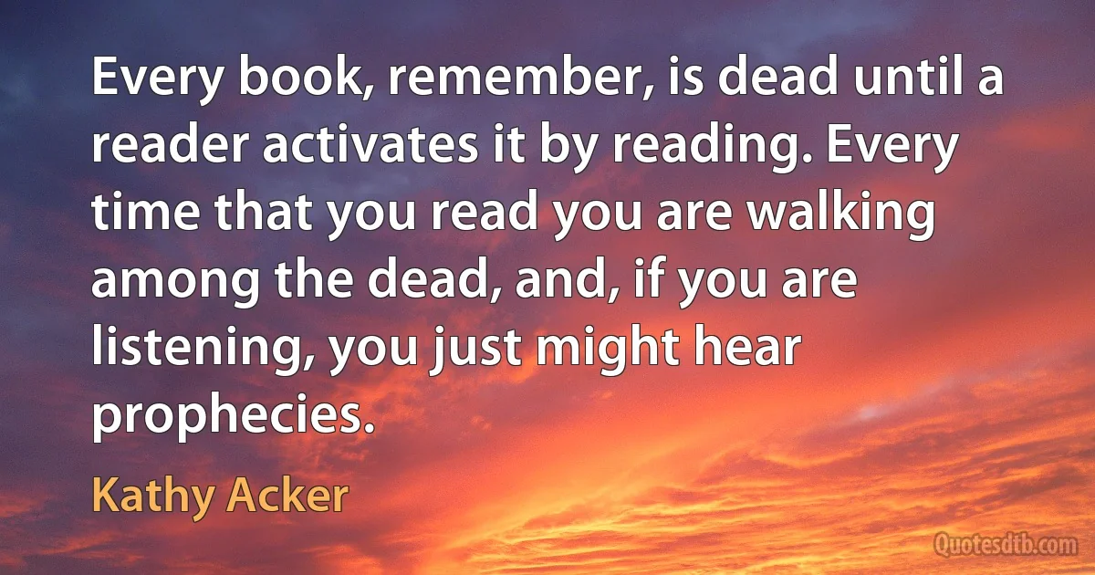 Every book, remember, is dead until a reader activates it by reading. Every time that you read you are walking among the dead, and, if you are listening, you just might hear prophecies. (Kathy Acker)