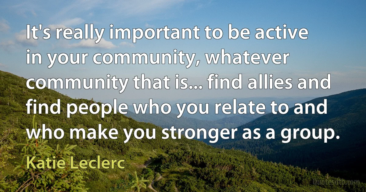 It's really important to be active in your community, whatever community that is... find allies and find people who you relate to and who make you stronger as a group. (Katie Leclerc)