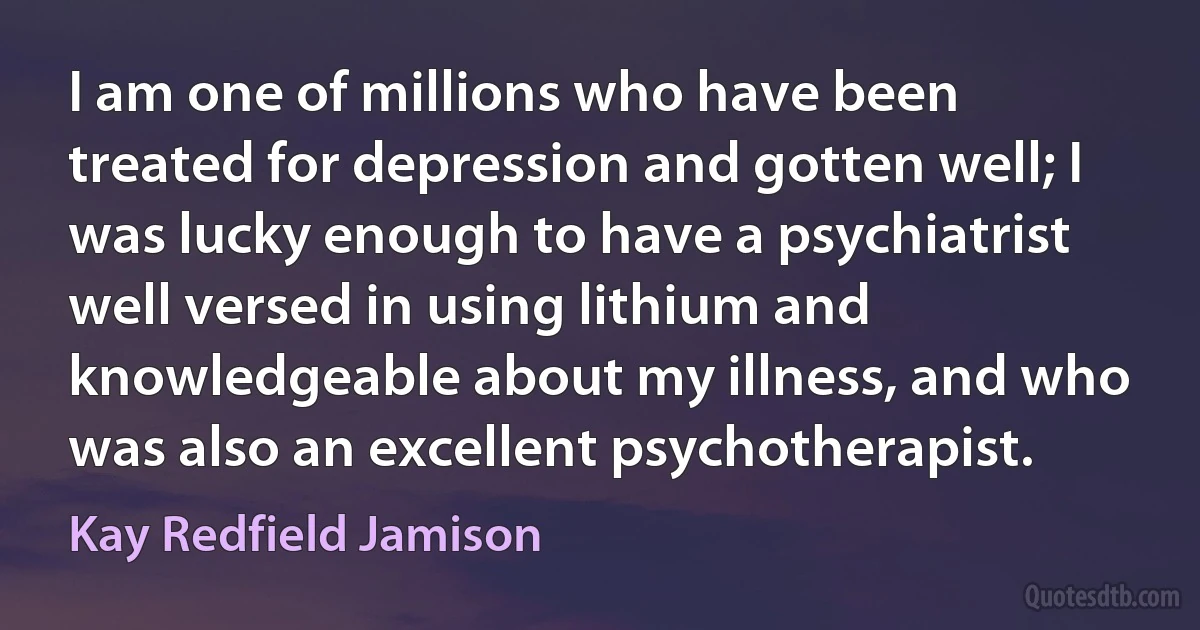 I am one of millions who have been treated for depression and gotten well; I was lucky enough to have a psychiatrist well versed in using lithium and knowledgeable about my illness, and who was also an excellent psychotherapist. (Kay Redfield Jamison)