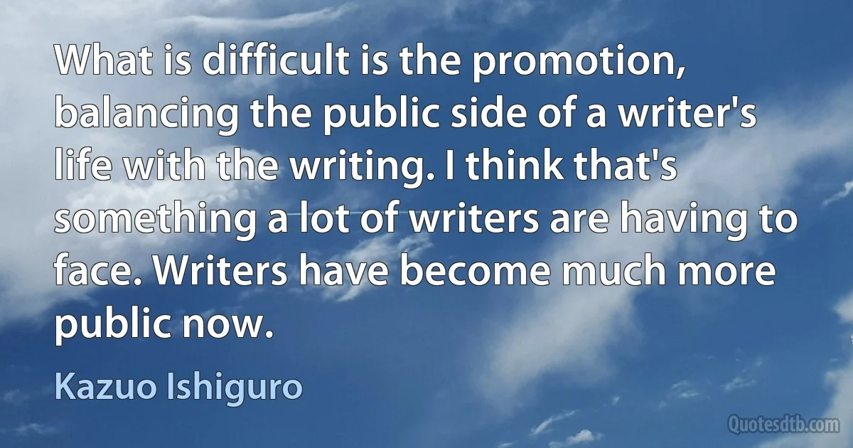 What is difficult is the promotion, balancing the public side of a writer's life with the writing. I think that's something a lot of writers are having to face. Writers have become much more public now. (Kazuo Ishiguro)