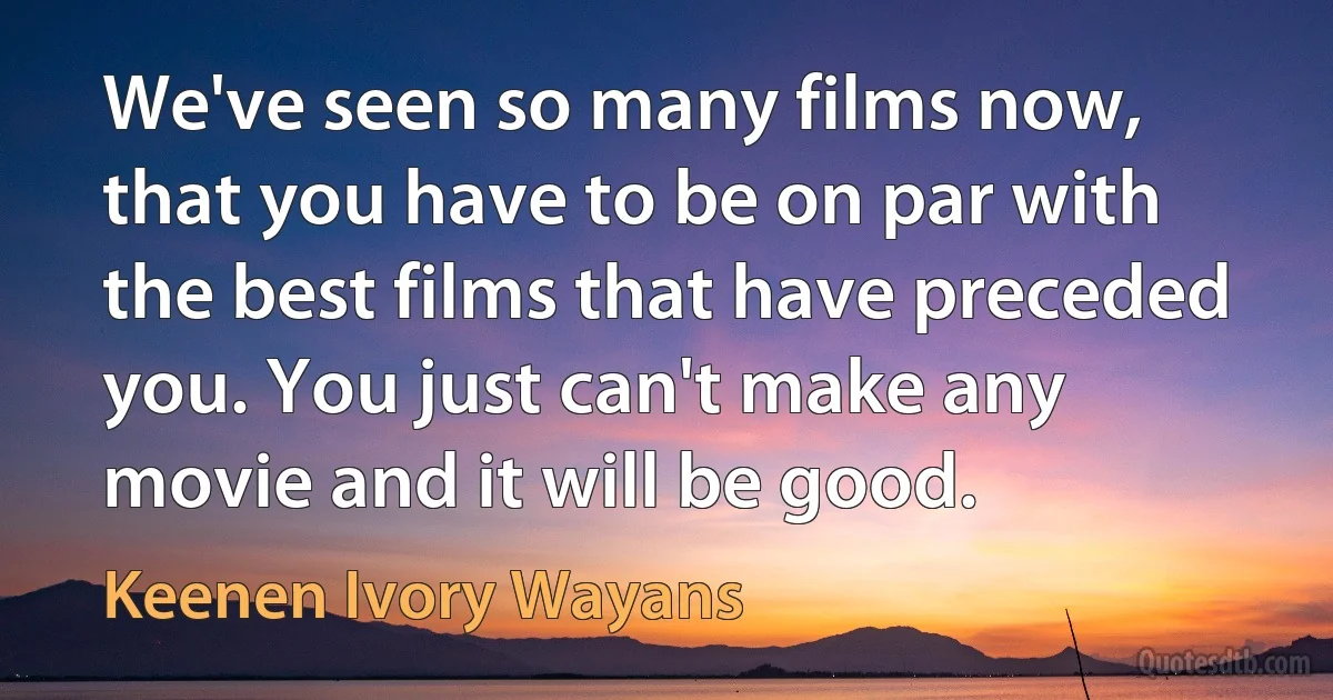 We've seen so many films now, that you have to be on par with the best films that have preceded you. You just can't make any movie and it will be good. (Keenen Ivory Wayans)