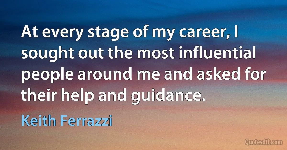 At every stage of my career, I sought out the most influential people around me and asked for their help and guidance. (Keith Ferrazzi)