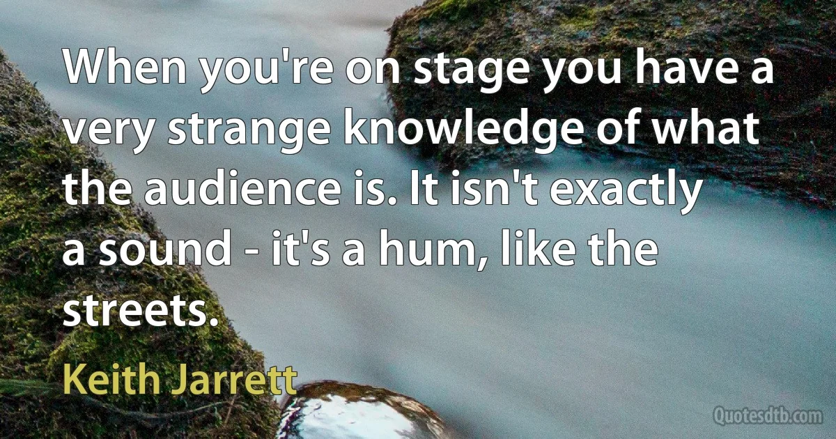 When you're on stage you have a very strange knowledge of what the audience is. It isn't exactly a sound - it's a hum, like the streets. (Keith Jarrett)