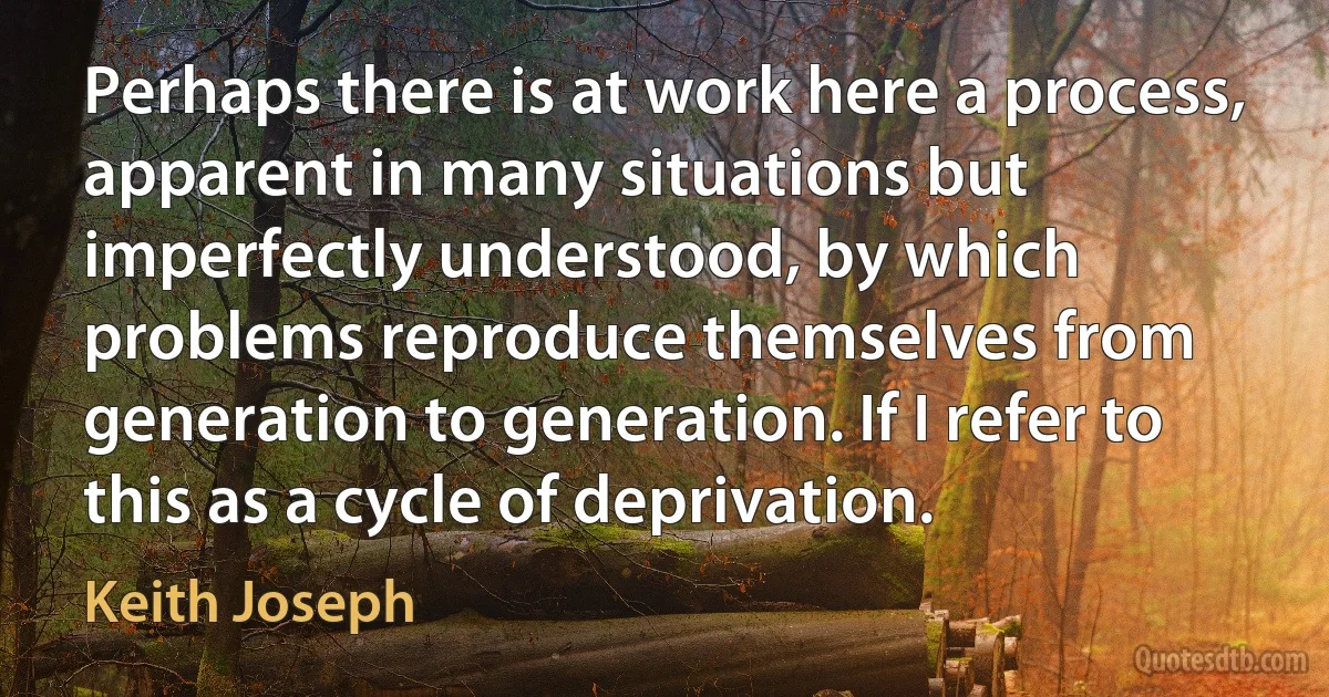 Perhaps there is at work here a process, apparent in many situations but imperfectly understood, by which problems reproduce themselves from generation to generation. If I refer to this as a cycle of deprivation. (Keith Joseph)