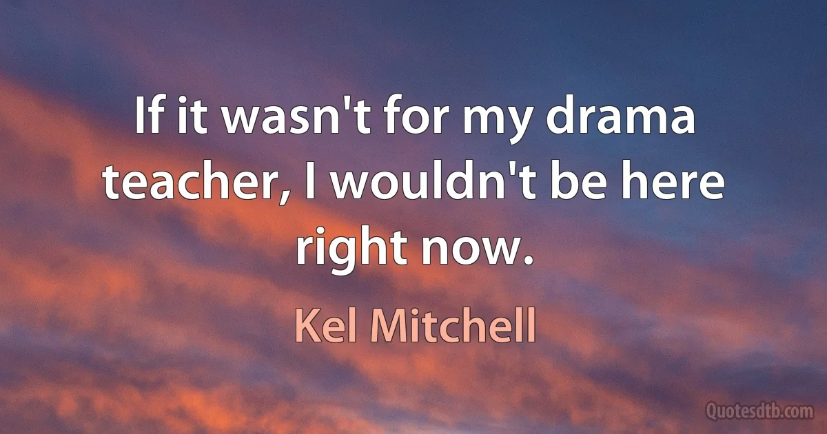 If it wasn't for my drama teacher, I wouldn't be here right now. (Kel Mitchell)