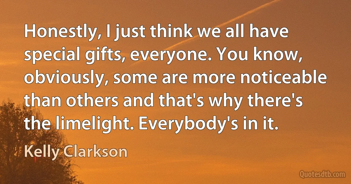 Honestly, I just think we all have special gifts, everyone. You know, obviously, some are more noticeable than others and that's why there's the limelight. Everybody's in it. (Kelly Clarkson)