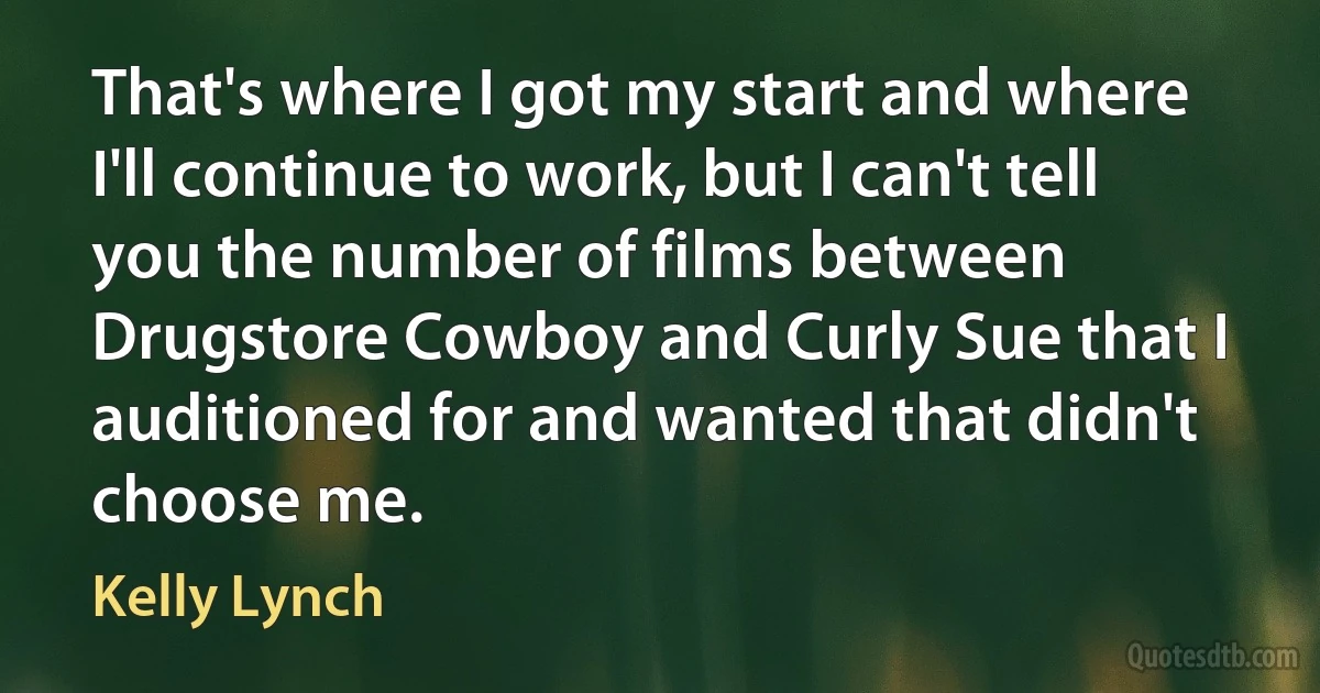 That's where I got my start and where I'll continue to work, but I can't tell you the number of films between Drugstore Cowboy and Curly Sue that I auditioned for and wanted that didn't choose me. (Kelly Lynch)