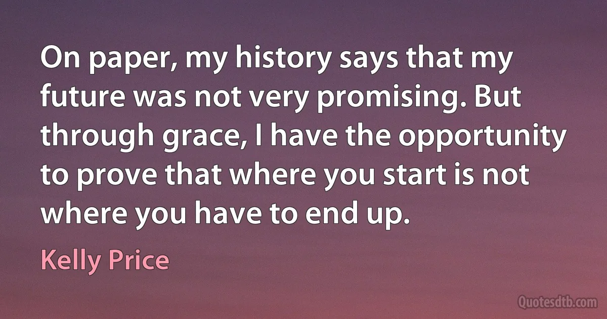 On paper, my history says that my future was not very promising. But through grace, I have the opportunity to prove that where you start is not where you have to end up. (Kelly Price)