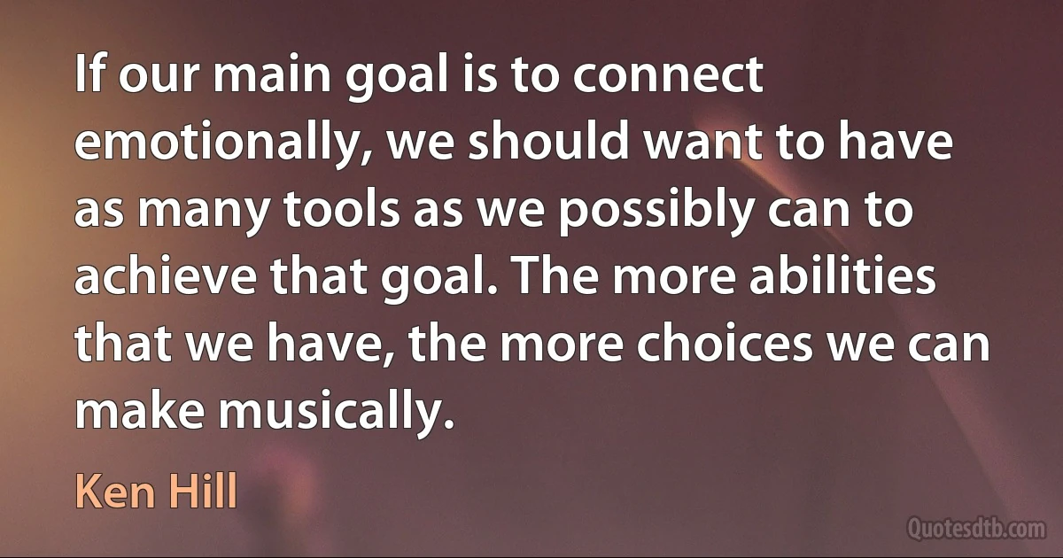 If our main goal is to connect emotionally, we should want to have as many tools as we possibly can to achieve that goal. The more abilities that we have, the more choices we can make musically. (Ken Hill)