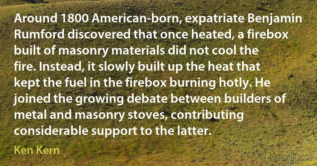 Around 1800 American-born, expatriate Benjamin Rumford discovered that once heated, a firebox built of masonry materials did not cool the fire. Instead, it slowly built up the heat that kept the fuel in the firebox burning hotly. He joined the growing debate between builders of metal and masonry stoves, contributing considerable support to the latter. (Ken Kern)