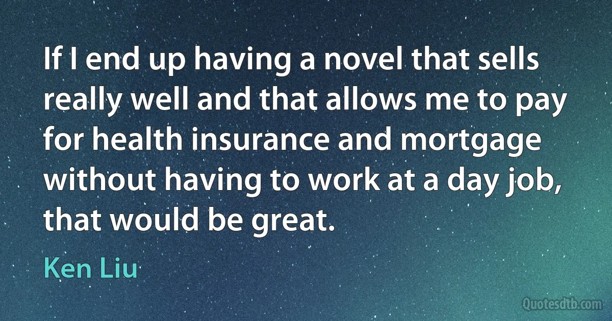 If I end up having a novel that sells really well and that allows me to pay for health insurance and mortgage without having to work at a day job, that would be great. (Ken Liu)