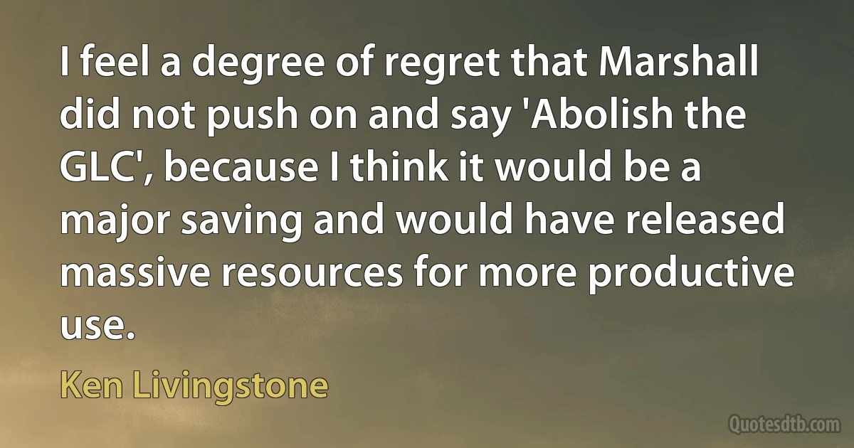 I feel a degree of regret that Marshall did not push on and say 'Abolish the GLC', because I think it would be a major saving and would have released massive resources for more productive use. (Ken Livingstone)